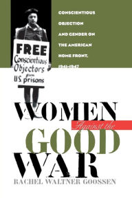 Title: Women Against the Good War: Conscientious Objection and Gender on the American Home Front, 1941-1947, Author: Rachel Waltner Goossen