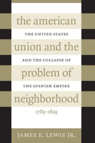 Title: The American Union and the Problem of Neighborhood: The United States and the Collapse of the Spanish Empire, 1783-1829 / Edition 1, Author: James E. Lewis