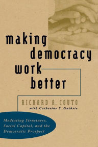 Title: Making Democracy Work Better: Mediating Structures, Social Capital, and the Democratic Prospect / Edition 1, Author: Richard A. Couto