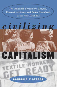 Title: Civilizing Capitalism: The National Consumers' League, Women's Activism, and Labor Standards in the New Deal Era, Author: Landon R. Y. Storrs