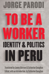 Title: To Be a Worker: Identity and Politics in Peru / Edition 1, Author: Jorge Parodi