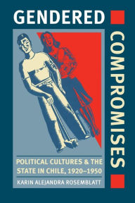Title: Gendered Compromises: Political Cultures and the State in Chile, 1920-1950, Author: Karin Alejandra Rosemblatt