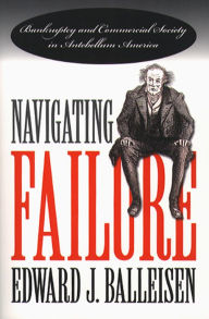 Title: Navigating Failure: Bankruptcy and Commercial Society in Antebellum America, Author: Edward J. Balleisen