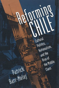 Title: Reforming Chile: Cultural Politics, Nationalism, and the Rise of the Middle Class / Edition 1, Author: Patrick Barr-Melej