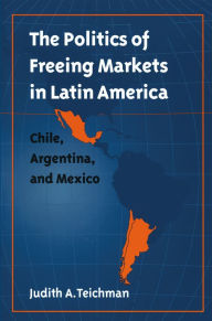 Title: The Politics of Freeing Markets in Latin America: Chile, Argentina, and Mexico, Author: Judith A. Teichman