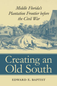 Title: Creating an Old South: Middle Florida's Plantation Frontier before the Civil War / Edition 1, Author: Edward E. Baptist