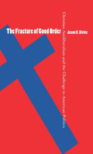 Title: The Fracture of Good Order: Christian Antiliberalism and the Challenge to American Politics / Edition 1, Author: Jason C. Bivins