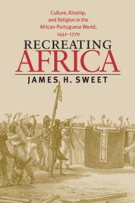 Title: Recreating Africa: Culture, Kinship, and Religion in the African-Portuguese World, 1441-1770 / Edition 1, Author: James H. Sweet