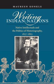 Title: Writing Indian Nations: Native Intellectuals and the Politics of Historiography, 1827-1863 / Edition 1, Author: Maureen Konkle