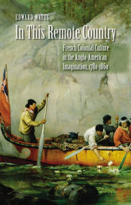 Title: In This Remote Country: French Colonial Culture in the Anglo-American Imagination, 1780-1860, Author: Edward Watts