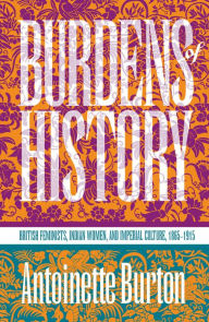 Title: Burdens of History: British Feminists, Indian Women, and Imperial Culture, 1865-1915, Author: Antoinette Burton