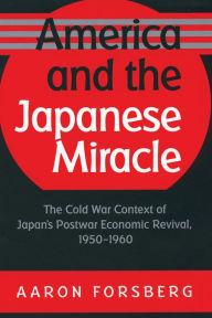 Title: America and the Japanese Miracle: The Cold War Context of Japan's Postwar Economic Revival, 1950-1960, Author: Aaron Forsberg