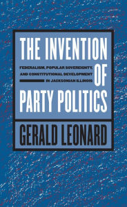 Title: The Invention of Party Politics: Federalism, Popular Sovereignty, and Constitutional Development in Jacksonian Illinois, Author: Gerald Leonard