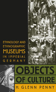 Title: Objects of Culture: Ethnology and Ethnographic Museums in Imperial Germany, Author: H. Glenn Penny