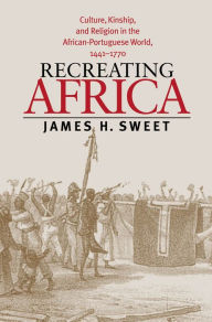 Title: Recreating Africa: Culture, Kinship, and Religion in the African-Portuguese World, 1441-1770, Author: James H. Sweet