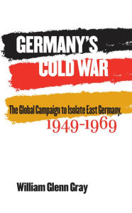 Title: Germany's Cold War: The Global Campaign to Isolate East Germany, 1949-1969, Author: William Glenn Gray