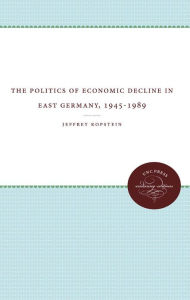 Title: The Politics of Economic Decline in East Germany, 1945-1989, Author: Jeffrey Kopstein