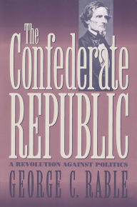 Title: The Confederate Republic: A Revolution against Politics, Author: George C. Rable