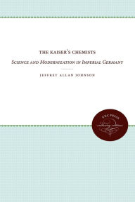 Title: The Kaiser's Chemists: Science and Modernization in Imperial Germany, Author: Jeffrey Allan Johnson