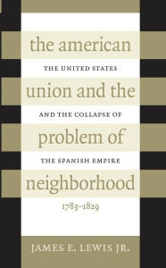 Title: The American Union and the Problem of Neighborhood: The United States and the Collapse of the Spanish Empire, 1783-1829, Author: James E. Lewis