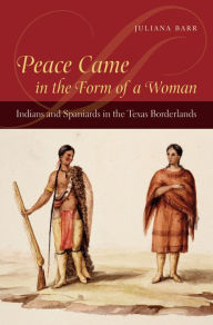 Title: Peace Came in the Form of a Woman: Indians and Spaniards in the Texas Borderlands, Author: Juliana Barr