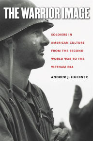 Title: The Warrior Image: Soldiers in American Culture from the Second World War to the Vietnam Era, Author: Andrew J. Huebner