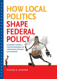 Title: How Local Politics Shape Federal Policy: Business, Power, and the Environment in Twentieth-Century Los Angeles, Author: Sarah S. Elkind