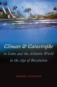 Title: Climate and Catastrophe in Cuba and the Atlantic World in the Age of Revolution, Author: Sherry Johnson