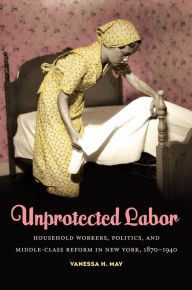 Title: Unprotected Labor: Household Workers, Politics, and Middle-Class Reform in New York, 1870-1940, Author: Vanessa H. May