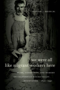 Title: We Were All Like Migrant Workers Here: Work, Community, and Memory on California's Round Valley Reservation, 1850-1941, Author: William J. Bauer