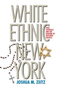 Title: White Ethnic New York: Jews, Catholics, and the Shaping of Postwar Politics, Author: Joshua M. Zeitz