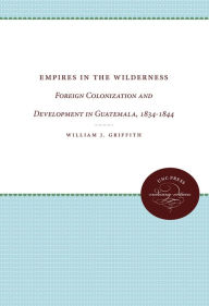 Title: Empires in the Wilderness: Foreign Colonization and Development in Guatemala, 1834-1844, Author: William J. Griffith