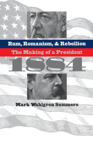 Title: Rum, Romanism, and Rebellion: The Making of a President, 1884, Author: Mark Wahlgren Summers