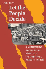 Title: Let the People Decide: Black Freedom and White Resistance Movements in Sunflower County, Mississippi, 1945-1986, Author: J. Todd Moye