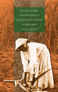 Title: Sugar, Slavery, and Freedom in Nineteenth-Century Puerto Rico, Author: Luis A. Figueroa