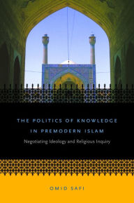Title: The Politics of Knowledge in Premodern Islam: Negotiating Ideology and Religious Inquiry, Author: Omid Safi