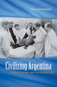 Title: Civilizing Argentina: Science, Medicine, and the Modern State, Author: Julia Rodriguez