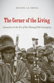 Title: The Corner of the Living: Ayacucho on the Eve of the Shining Path Insurgency, Author: Miguel La Serna