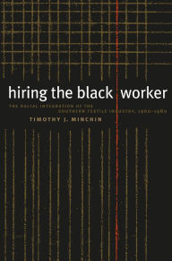 Title: Hiring the Black Worker: The Racial Integration of the Southern Textile Industry, 1960-1980, Author: Timothy J. Minchin