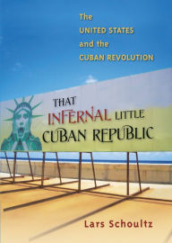 Title: That Infernal Little Cuban Republic: The United States and the Cuban Revolution, Author: Lars Schoultz