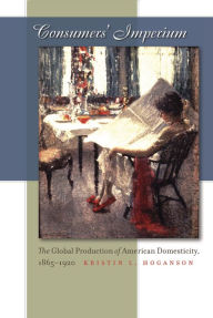 Title: Consumers' Imperium: The Global Production of American Domesticity, 1865-1920, Author: Kristin L. Hoganson