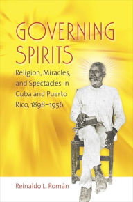 Title: Governing Spirits: Religion, Miracles, and Spectacles in Cuba and Puerto Rico, 1898-1956, Author: Reinaldo L. Román
