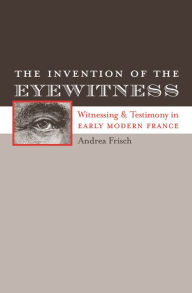 Title: The Invention of the Eyewitness: Witnessing and Testimony in Early Modern France, Author: Andrea Frisch