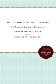 Title: Protestants in an Age of Science: The Baconian Ideal and Antebellum American Religious Thought, Author: Theodore Dwight Bozeman