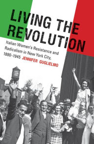 Title: Living the Revolution: Italian Women's Resistance and Radicalism in New York City, 1880-1945, Author: Jennifer Guglielmo