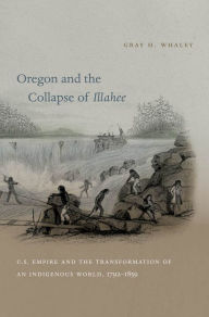 Title: Oregon and the Collapse of Illahee: U.S. Empire and the Transformation of an Indigenous World, 1792-1859, Author: Gray H. Whaley