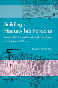 Title: Building a Housewife's Paradise: Gender, Politics, and American Grocery Stores in the Twentieth Century, Author: Tracey Deutsch