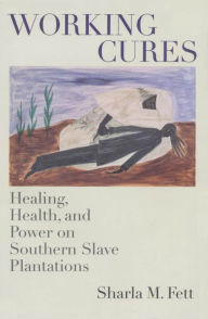 Title: Working Cures: Healing, Health, and Power on Southern Slave Plantations, Author: Sharla M. Fett