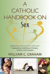 Title: A Catholic Handbook on Sex: Essentials for the 21st Century; Explanations, Definitions, Prompts, Prayers, and Examples, Author: William C. Graham
