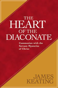 Title: The Heart of the Diaconate: Communion with the Servant Mysteries of Christ, Author: James Keating